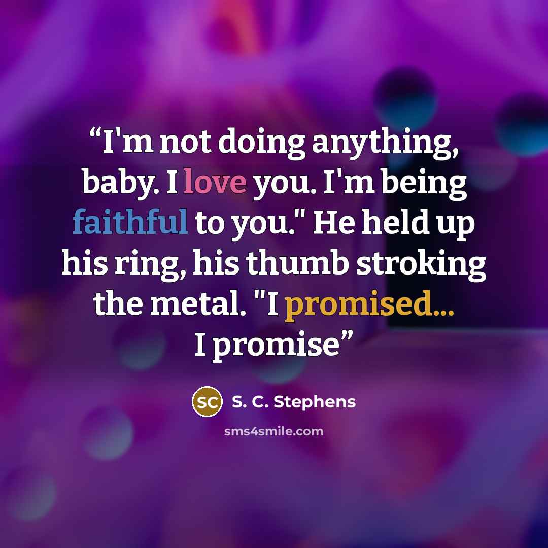 “I'm not doing anything, baby. I love you. I'm being faithful to you." He held up his ring, his thumb stroking the metal. "I promised... I promise” quote by S. C. Stephens