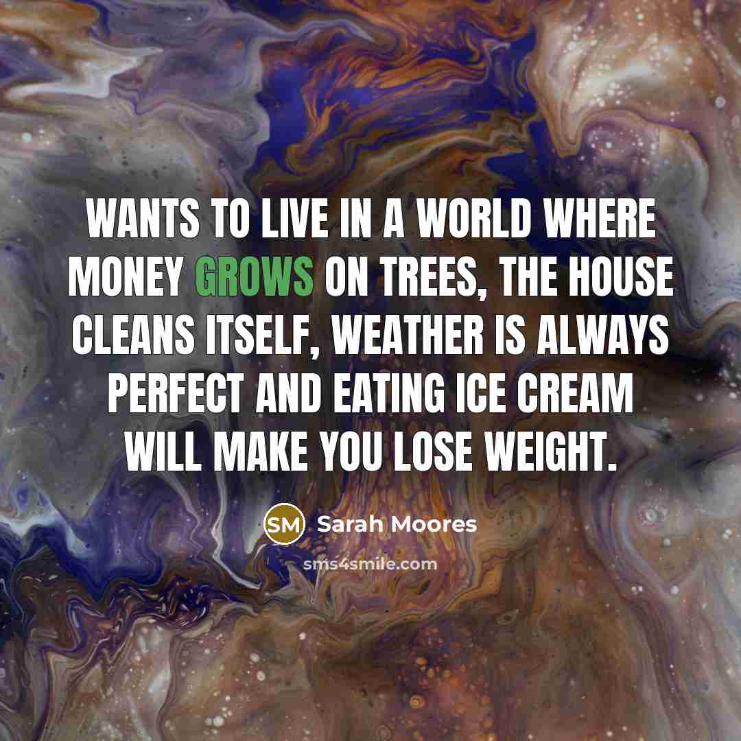 “Wants to live in a world where money grows on trees, the house cleans itself, weather is always perfect and eating ice cream will make you lose weight.” quote by Sarah Moores