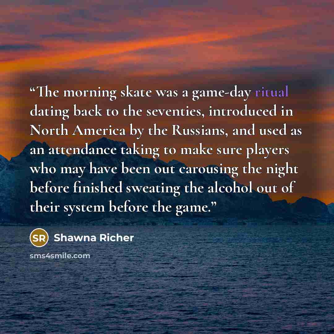 “The morning skate was a game-day ritual dating back to the seventies, introduced in North America by the Russians, and used as an attendance taking to make sure players who may have been out carousing the night before finished sweating the alcohol out of their system before the game.” quote by Shawna Richer