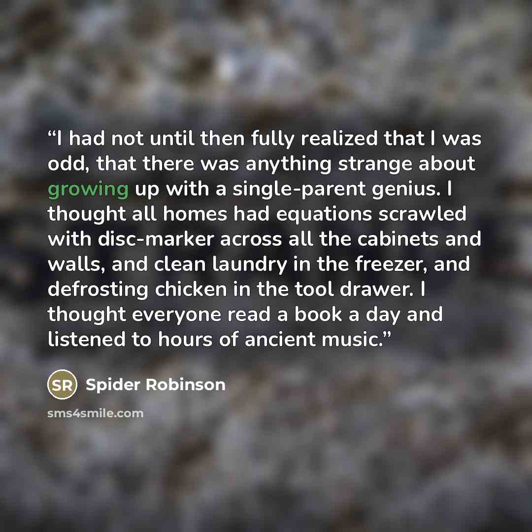 “I had not until then fully realized that I was odd, that there was anything strange about growing up with a single-parent genius. I thought all homes had equations scrawled with disc-marker across all the cabinets and walls, and clean laundry in the freezer, and defrosting chicken in the tool…” quote by Spider Robinson
