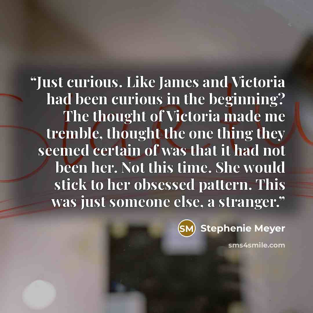 “Just curious. Like James and Victoria had been curious in the beginning? The thought of Victoria made me tremble, thought the one thing they seemed certain of was that it had not been her. Not this time. She would stick to her obsessed pattern. This was just someone else, a stranger.” quote by Stephenie Meyer