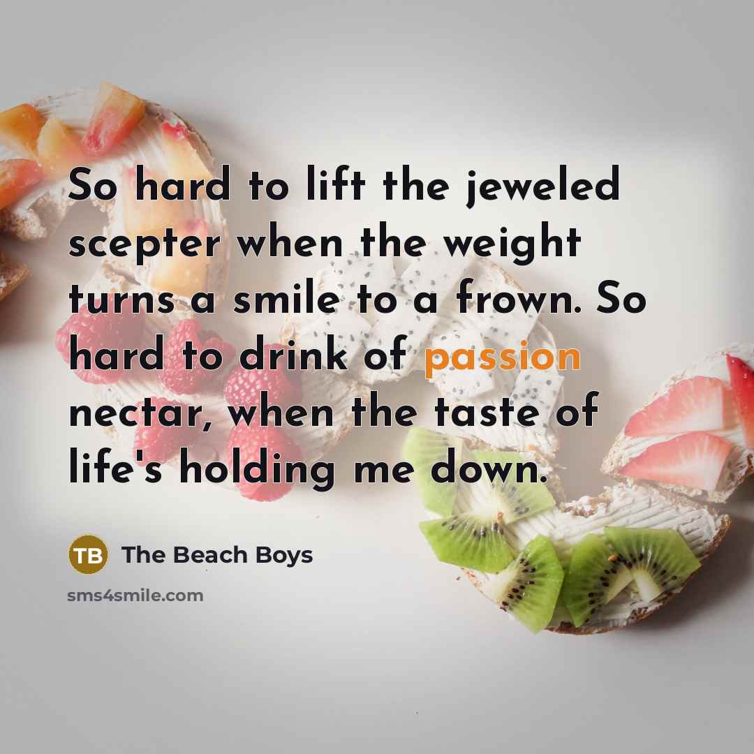 “So hard to lift the jeweled scepter when the weight turns a smile to a frown. So hard to drink of passion nectar, when the taste of life's holding me down.” quote by The Beach Boys