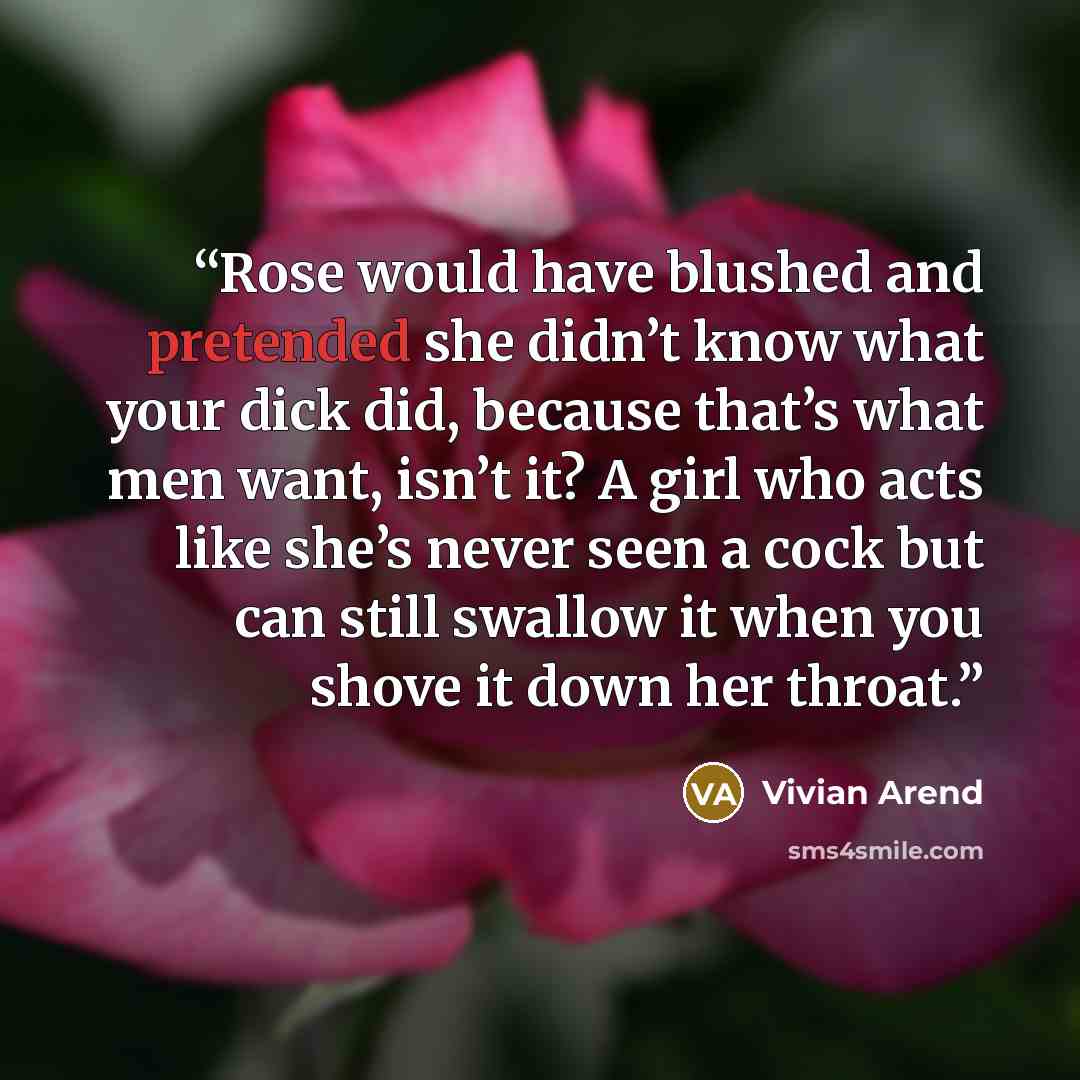 “Rose would have blushed and pretended she didn’t know what your dick did, because that’s what men want, isn’t it? A girl who acts like she’s never seen a cock but can still swallow it when you shove it down her throat.” quote by Vivian Arend