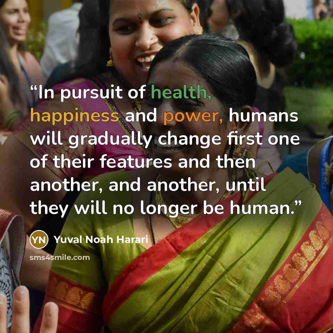 “In pursuit of health, happiness and power, humans will gradually change first one of their features and then another, and another, until they will no longer be human.” quote by Yuval Noah Harari