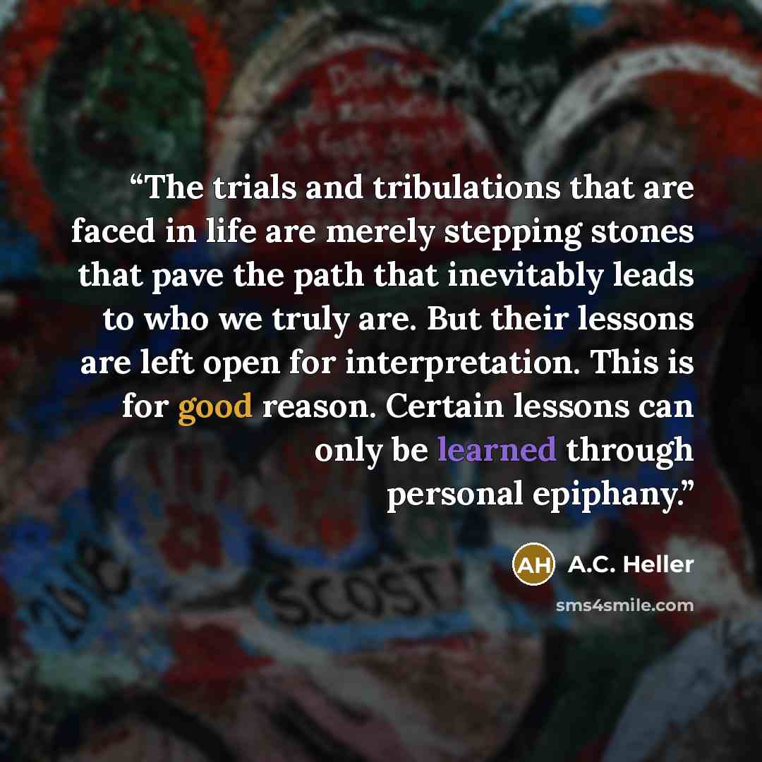 “The trials and tribulations that are faced in life are merely stepping stones that pave the path that inevitably leads to who we truly are. But their lessons are left open for interpretation. This is for good reason. Certain lessons can only be learned through personal epiphany.” quote by A.C. Heller