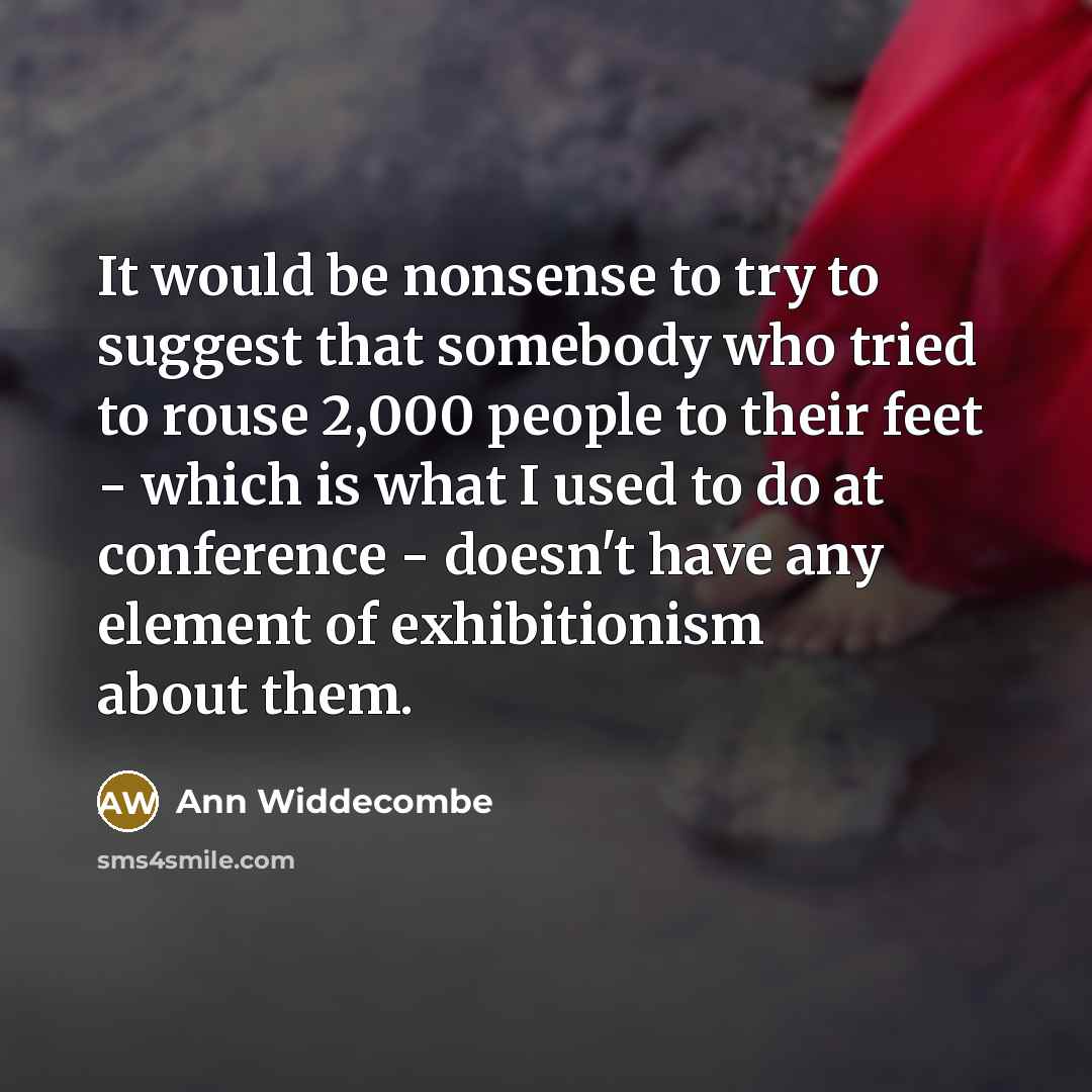 “It would be nonsense to try to suggest that somebody who tried to rouse 2,000 people to their feet - which is what I used to do at conference - doesn't have any element of exhibitionism about them.” quote by Ann Widdecombe