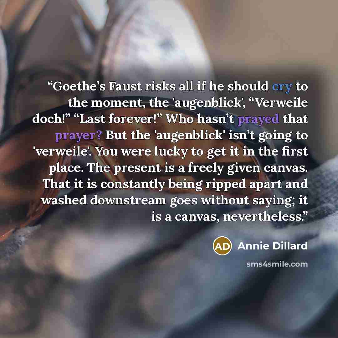 “Goethe’s Faust risks all if he should cry to the moment, the 'augenblick', “Verweile doch!” “Last forever!” Who hasn’t prayed that prayer? But the 'augenblick' isn’t going to 'verweile'. You were lucky to get it in the first place. The present is a freely given canvas. That it is constantly being…” quote by Annie Dillard