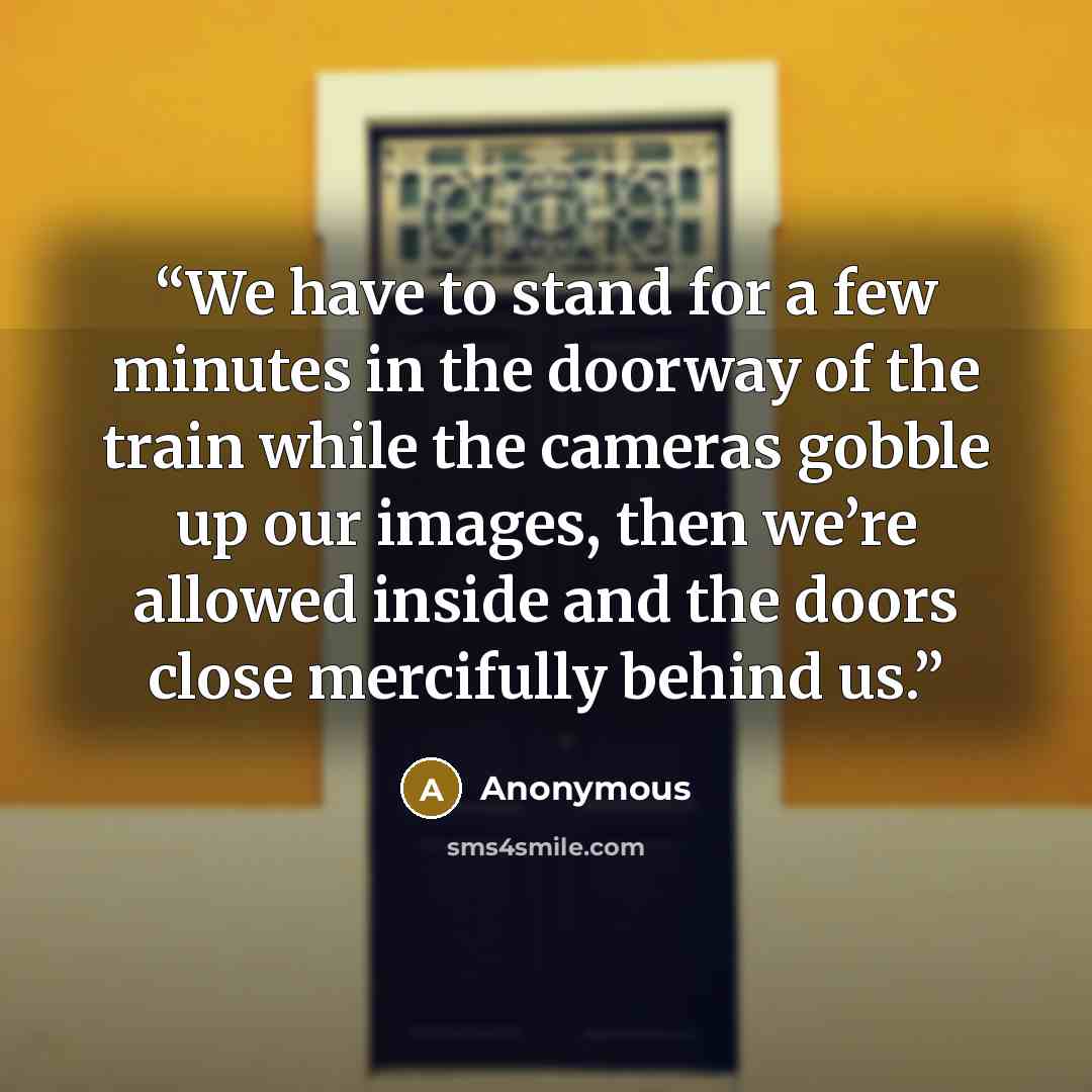 “We have to stand for a few minutes in the doorway of the train while the cameras gobble up our images, then we’re allowed inside and the doors close mercifully behind us.” quote by Anonymous