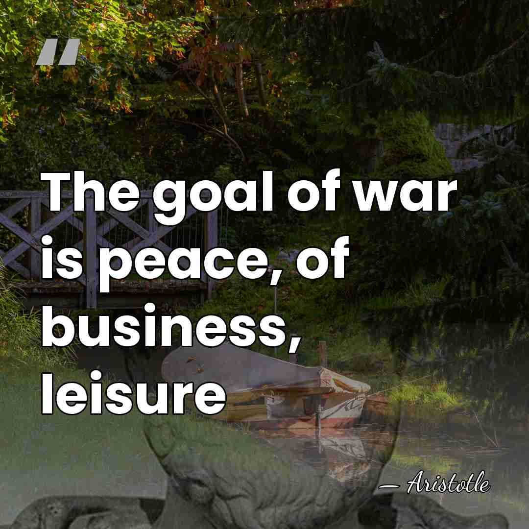 The goal of war is peace, of business, leisure - Aristotle