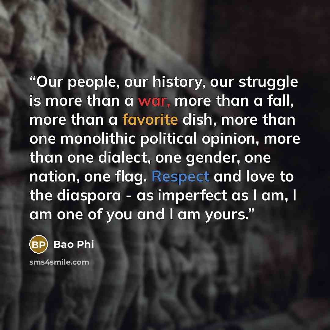 “Our people, our history, our struggle is more than a war, more than a fall, more than a favorite dish, more than one monolithic political opinion, more than one dialect, one gender, one nation, one flag. Respect and love to the diaspora - as imperfect as I am, I am one of you and I am yours.” quote by Bao Phi