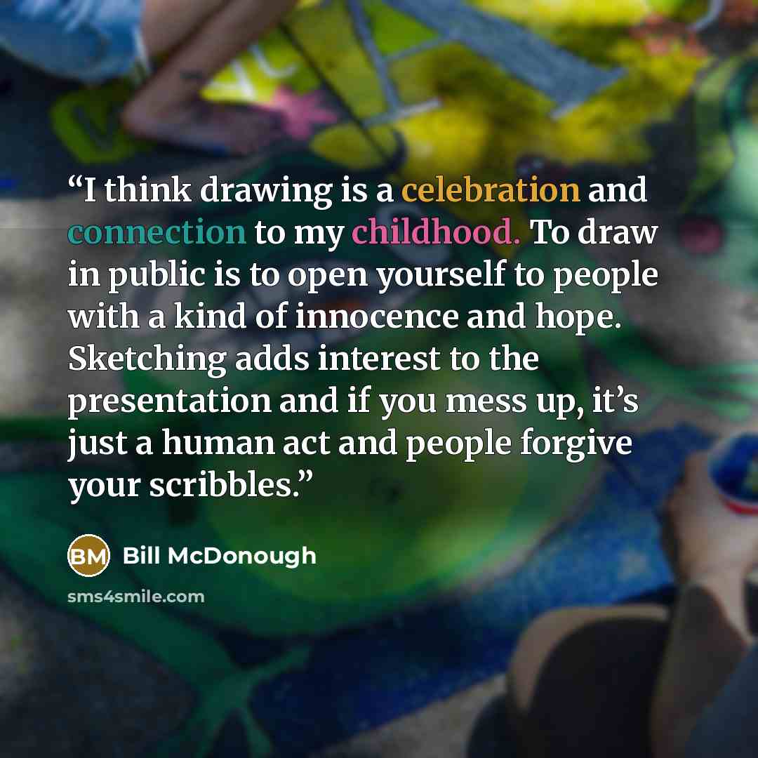 “I think drawing is a celebration and connection to my childhood. To draw in public is to open yourself to people with a kind of innocence and hope. Sketching adds interest to the presentation and if you mess up, it’s just a human act and people forgive your scribbles.” quote by Bill McDonough