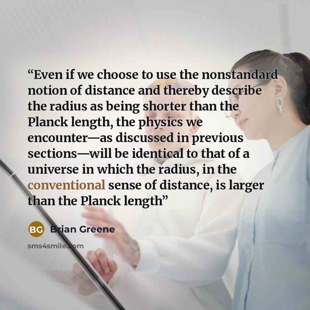 “Even if we choose to use the nonstandard notion of distance and thereby describe the radius as being shorter than the Planck length, the physics we encounter—as discussed in previous sections—will be identical to that of a universe in which the radius, in the conventional sense of distance, is…” quote by Brian Greene