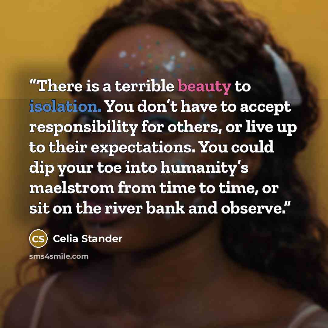 “There is a terrible beauty to isolation. You don’t have to accept responsibility for others, or live up to their expectations. You could dip your toe into humanity’s maelstrom from time to time, or sit on the river bank and observe.” quote by Celia Stander