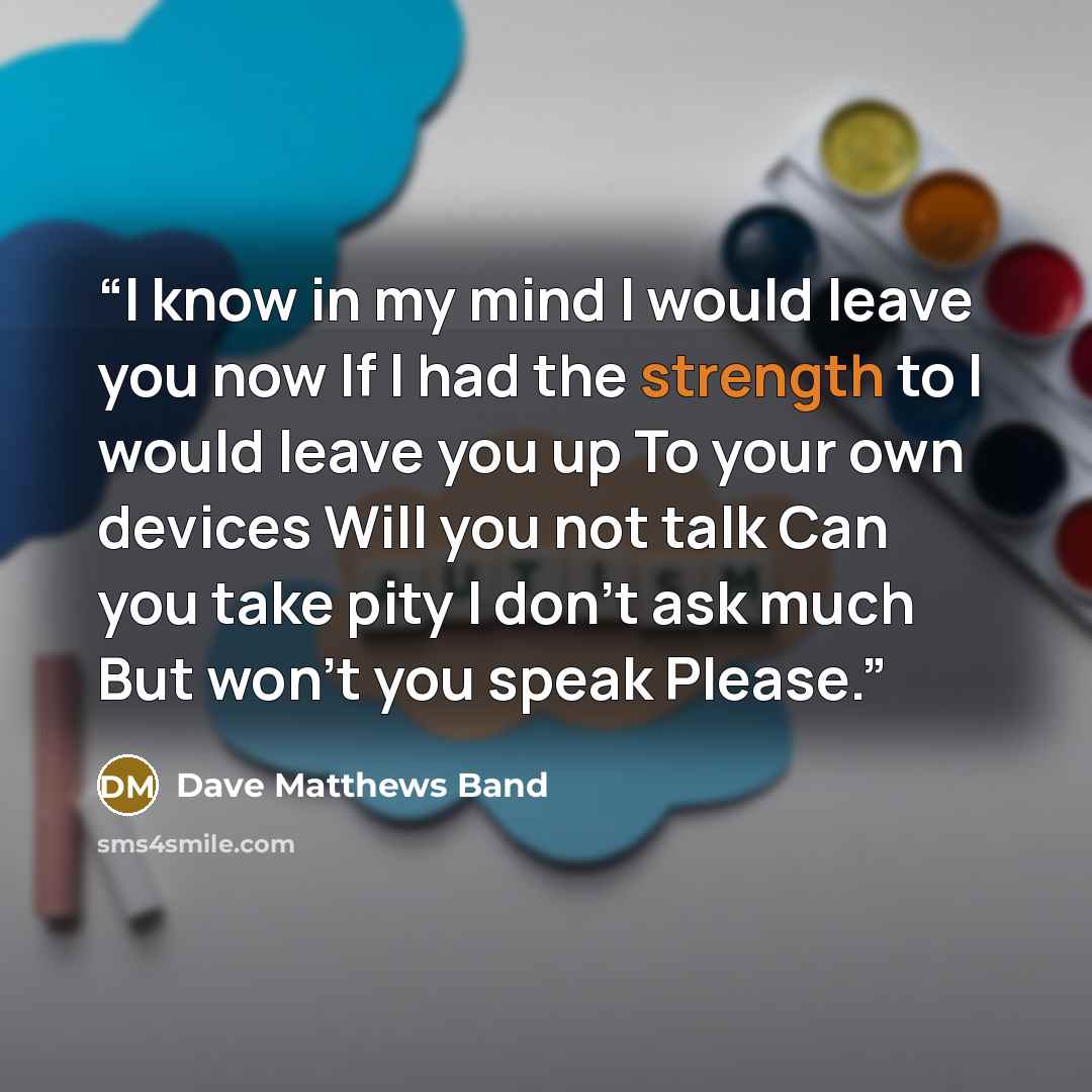 “I know in my mind I would leave you now If I had the strength to I would leave you up To your own devices Will you not talk Can you take pity I don't ask much But won't you speak Please.” quote by Dave Matthews Band