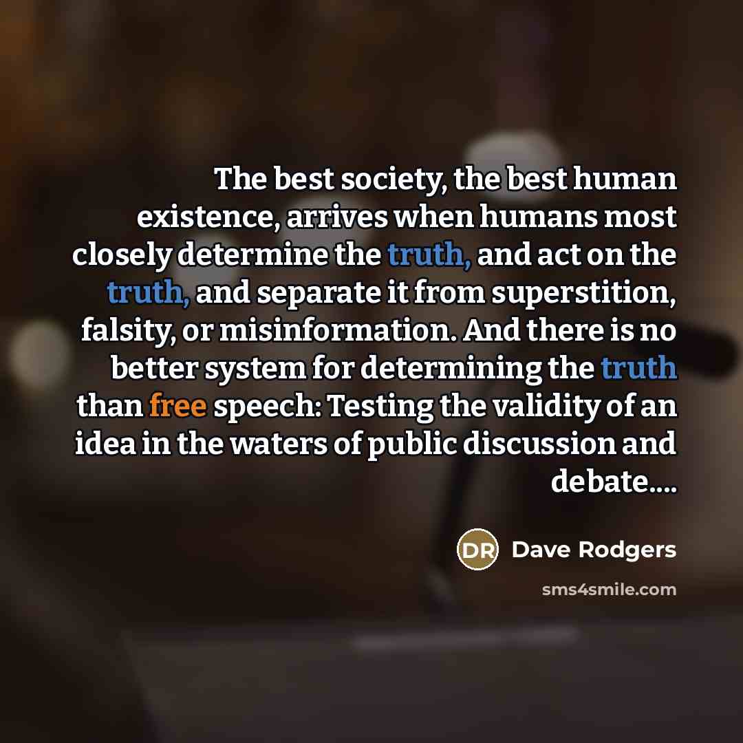 “The best society, the best human existence, arrives when humans most closely determine the truth, and act on the truth, and separate it from superstition, falsity, or misinformation. And there is no better system for determining the truth than free speech: Testing the validity of an idea in the…” quote by Dave Rodgers