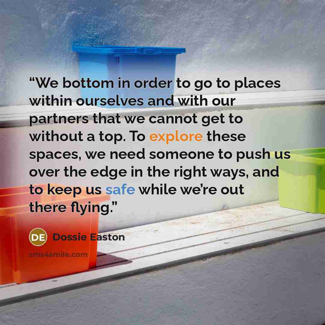 “We bottom in order to go to places within ourselves and with our partners that we cannot get to without a top. To explore these spaces, we need someone to push us over the edge in the right ways, and to keep us safe while we’re out there flying.” quote by Dossie Easton