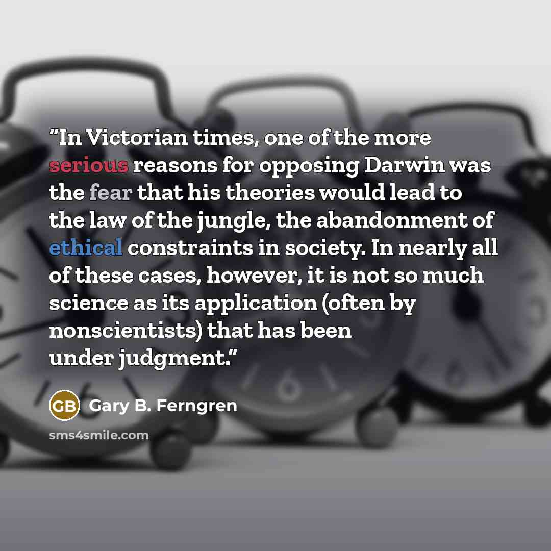 “In Victorian times, one of the more serious reasons for opposing Darwin was the fear that his theories would lead to the law of the jungle, the abandonment of ethical constraints in society. In nearly all of these cases, however, it is not so much science as its application (often by…” quote by Gary B. Ferngren