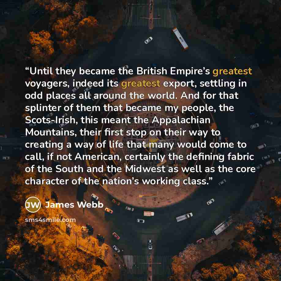 “Until they became the British Empire’s greatest voyagers, indeed its greatest export, settling in odd places all around the world. And for that splinter of them that became my people, the Scots-Irish, this meant the Appalachian Mountains, their first stop on their way to creating a way of life…” quote by James Webb