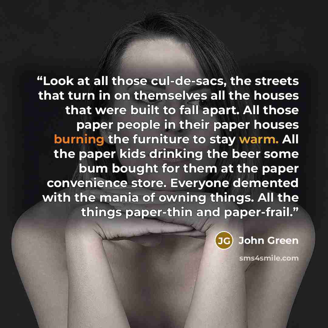 “Look at all those cul-de-sacs, the streets that turn in on themselves all the houses that were built to fall apart. All those paper people in their paper houses burning the furniture to stay warm. All the paper kids drinking the beer some bum bought for them at the paper convenience store…” quote by John Green