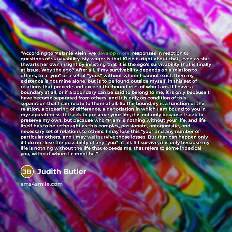 “According to Melanie Klein, we develop moral responses in reaction to questions of survivability. My wager is that Klein is right about that, even as she thwarts her own insight by insisting that it is the ego's survivability that is finally at issue. Why the ego? After all, if my survivability…” quote by Judith Butler
