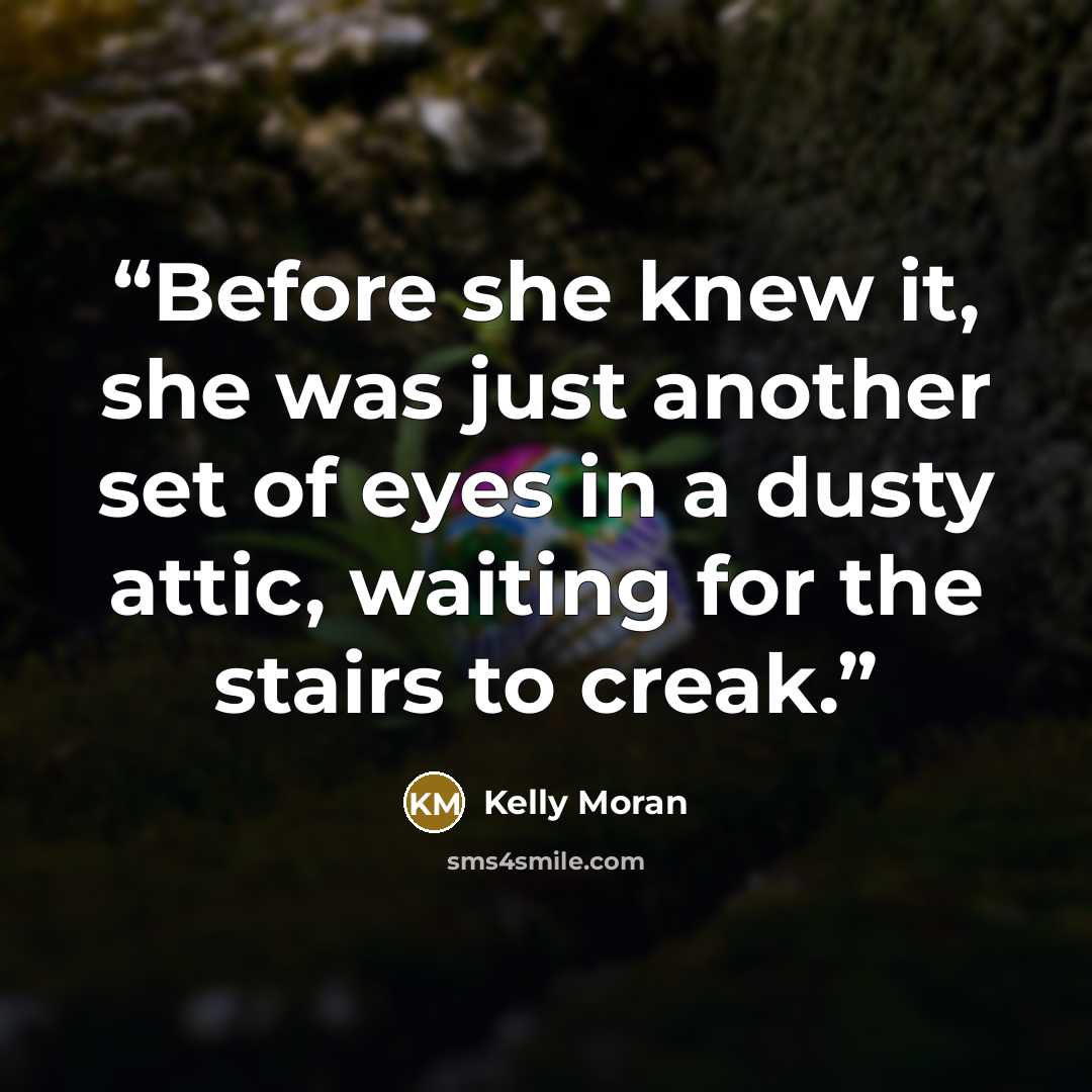 “Before she knew it, she was just another set of eyes in a dusty attic, waiting for the stairs to creak.” quote by Kelly Moran