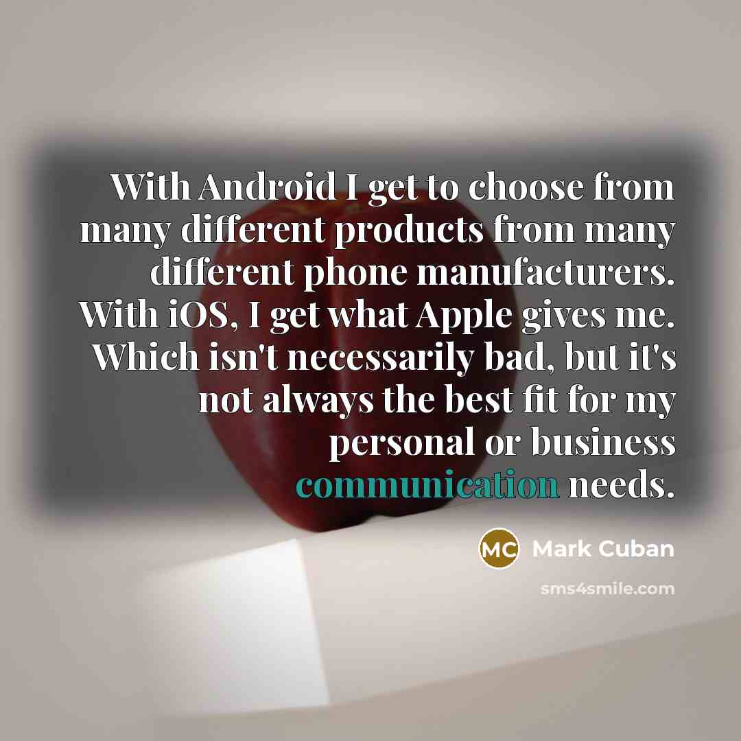 “With Android I get to choose from many different products from many different phone manufacturers. With iOS, I get what Apple gives me. Which isn't necessarily bad, but it's not always the best fit for my personal or business communication needs.” quote by Mark Cuban