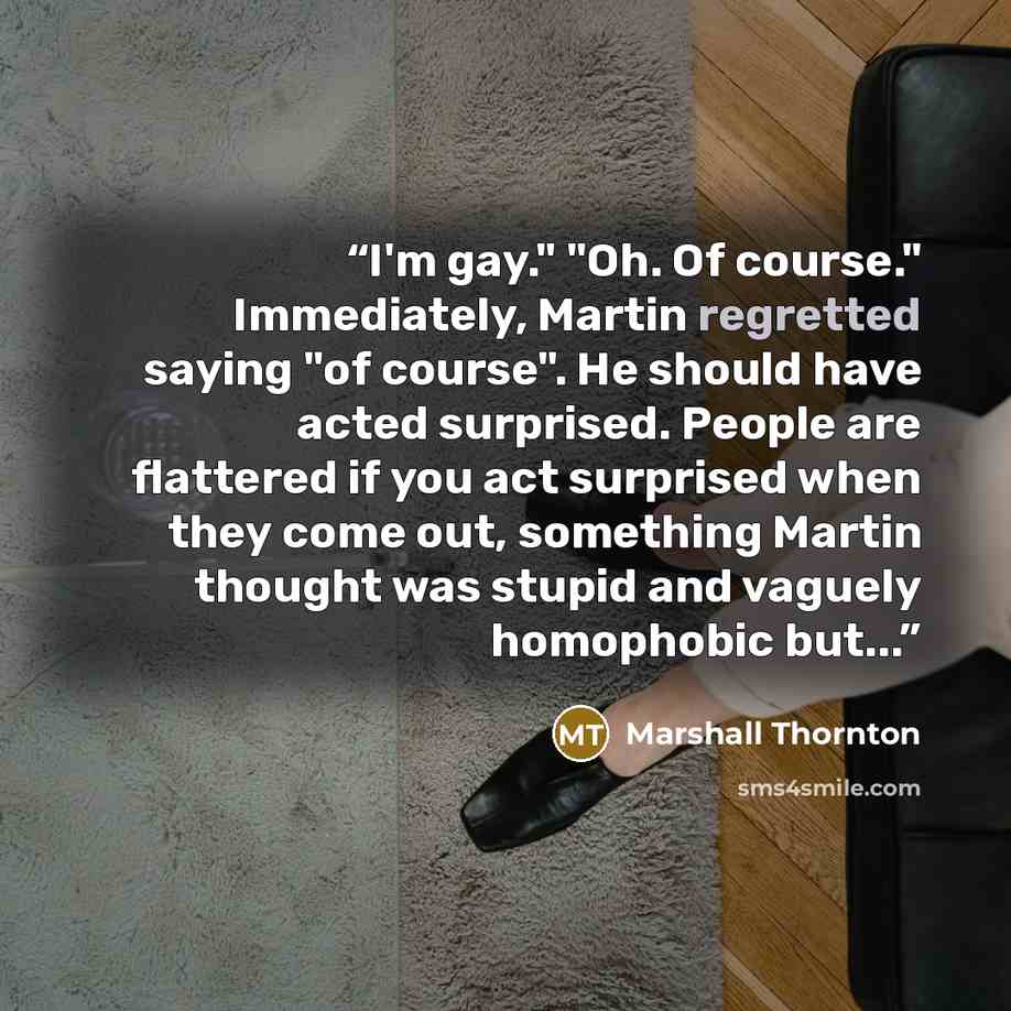“I'm gay." "Oh. Of course." Immediately, Martin regretted saying "of course". He should have acted surprised. People are flattered if you act surprised when they come out, something Martin thought was stupid and vaguely homophobic but...” quote by Marshall Thornton