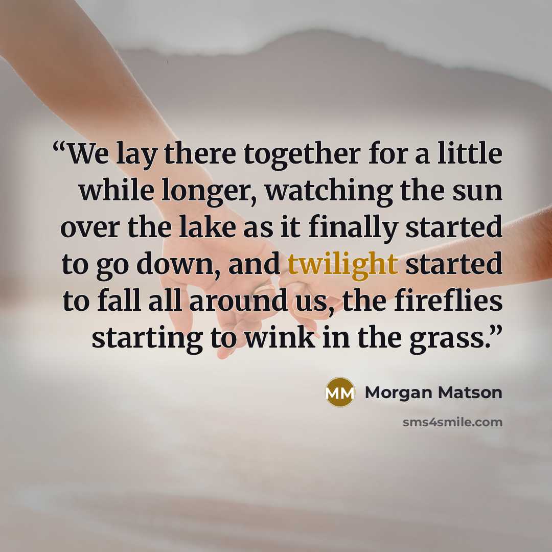 “We lay there together for a little while longer, watching the sun over the lake as it finally started to go down, and twilight started to fall all around us, the fireflies starting to wink in the grass.” quote by Morgan Matson