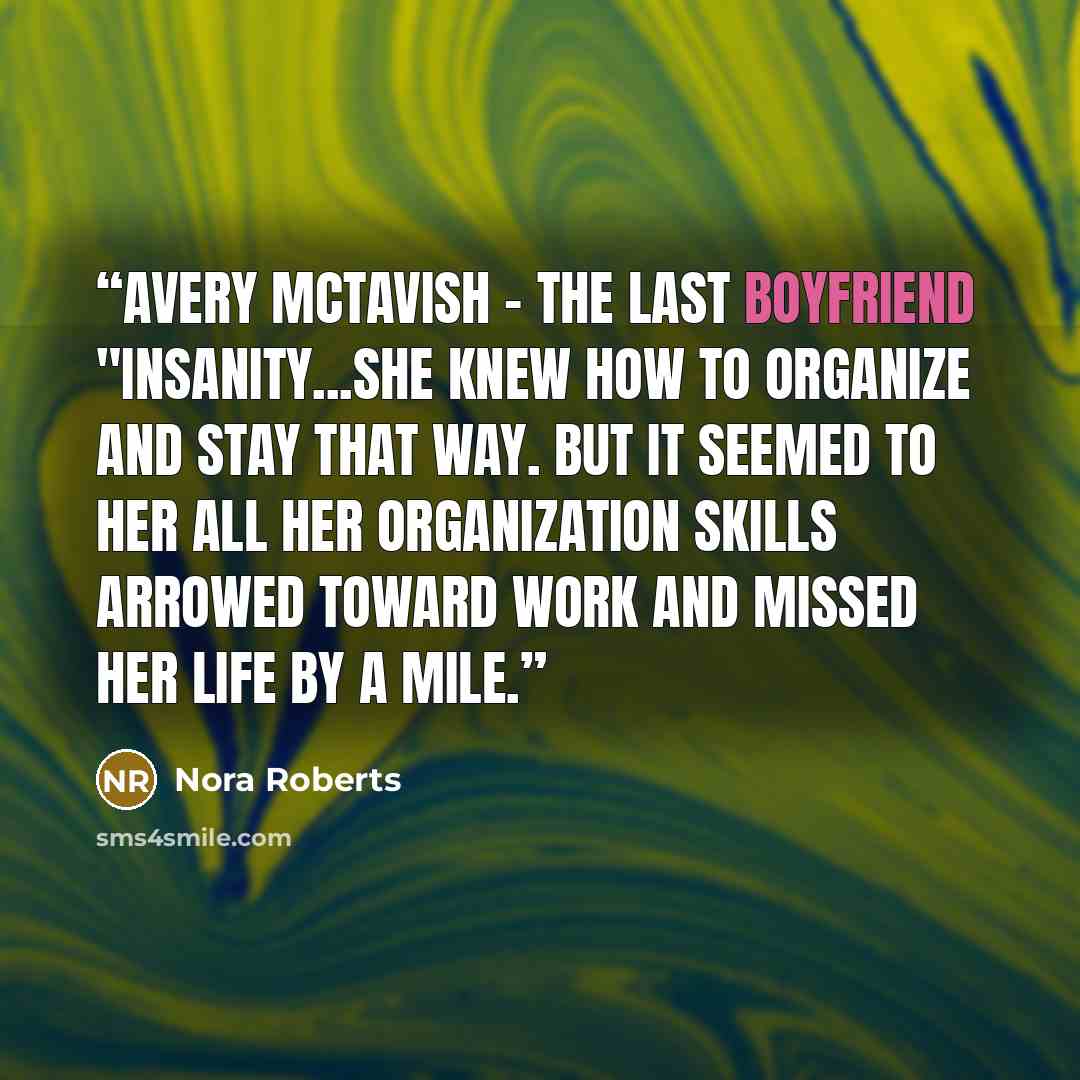 “Avery McTavish - The Last Boyfriend "Insanity...She knew how to organize and stay that way. But it seemed to her all her organization skills arrowed toward work and missed her life by a mile.” quote by Nora Roberts