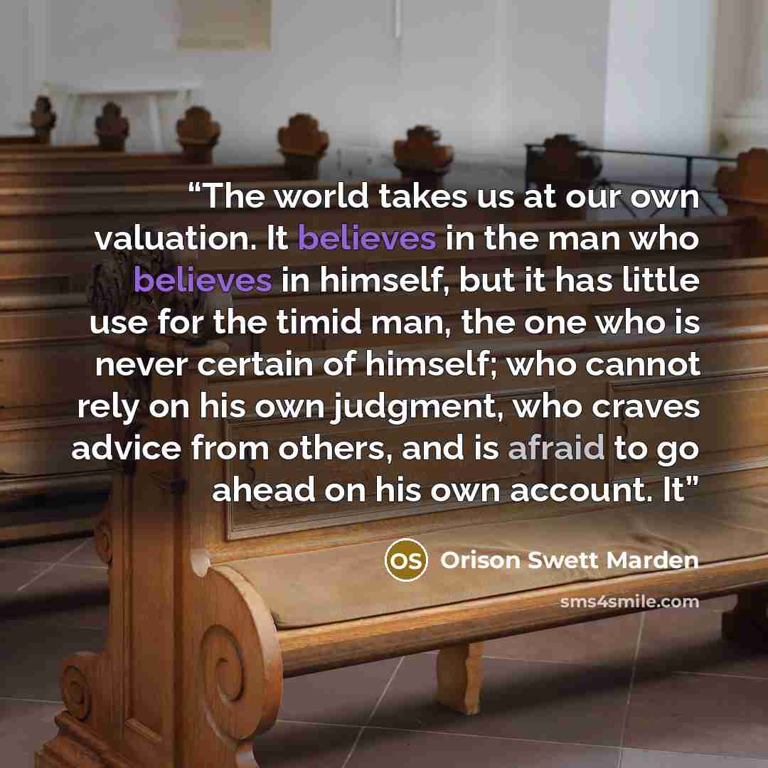 “The world takes us at our own valuation. It believes in the man who believes in himself, but it has little use for the timid man, the one who is never certain of himself; who cannot rely on his own judgment, who craves advice from others, and is afraid to go ahead on his own account. It” quote by Orison Swett Marden