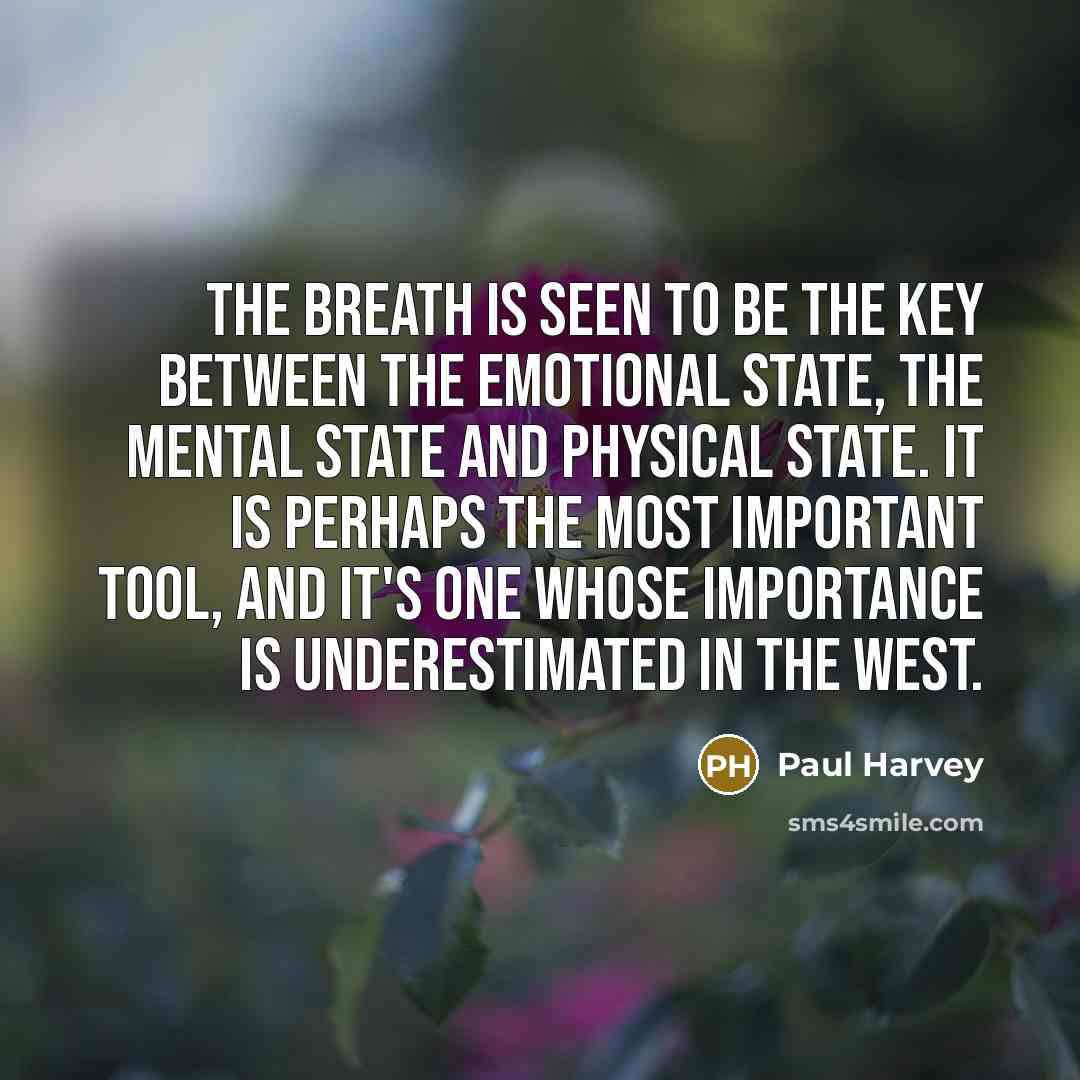 “The breath is seen to be the key between the emotional state, the mental state and physical state. It is perhaps the most important tool, and it's one whose importance is underestimated in the West.” quote by Paul Harvey
