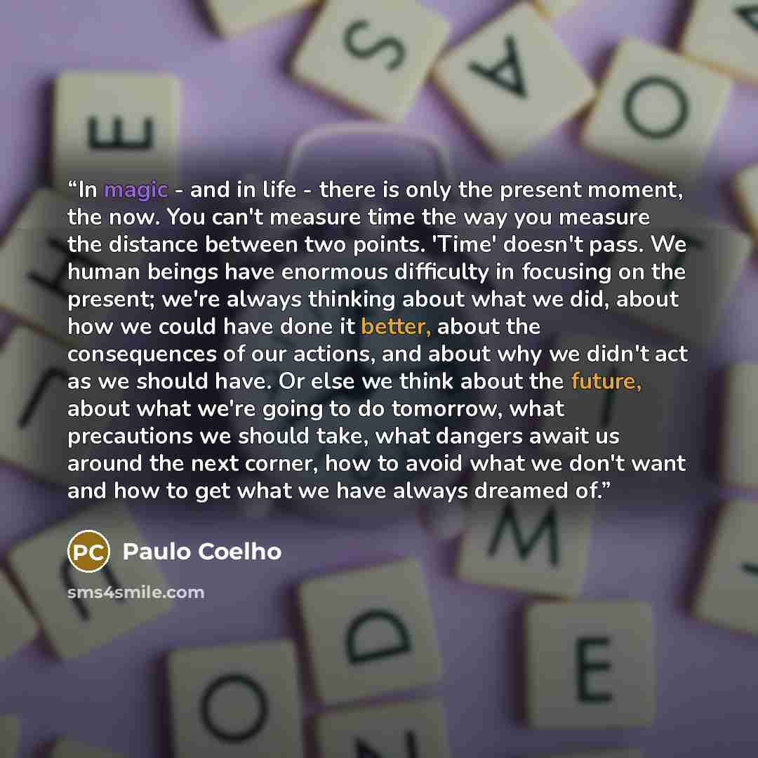 “In magic - and in life - there is only the present moment, the now. You can't measure time the way you measure the distance between two points. 'Time' doesn't pass. We human beings have enormous difficulty in focusing on the present; we're always thinking about what we did, about how we could have…” quote by Paulo Coelho