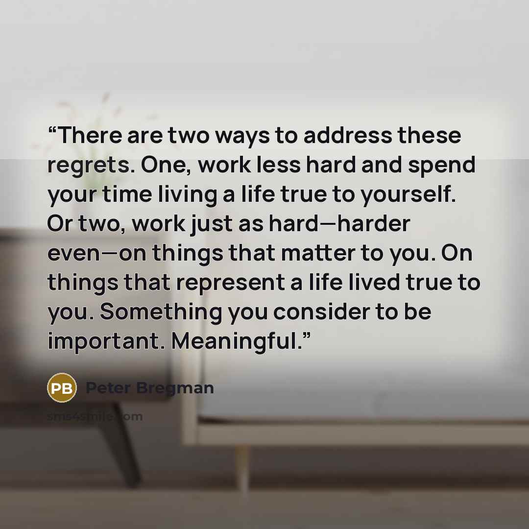 “There are two ways to address these regrets. One, work less hard and spend your time living a life true to yourself. Or two, work just as hard—harder even—on things that matter to you. On things that represent a life lived true to you. Something you consider to be important. Meaningful.” quote by Peter Bregman