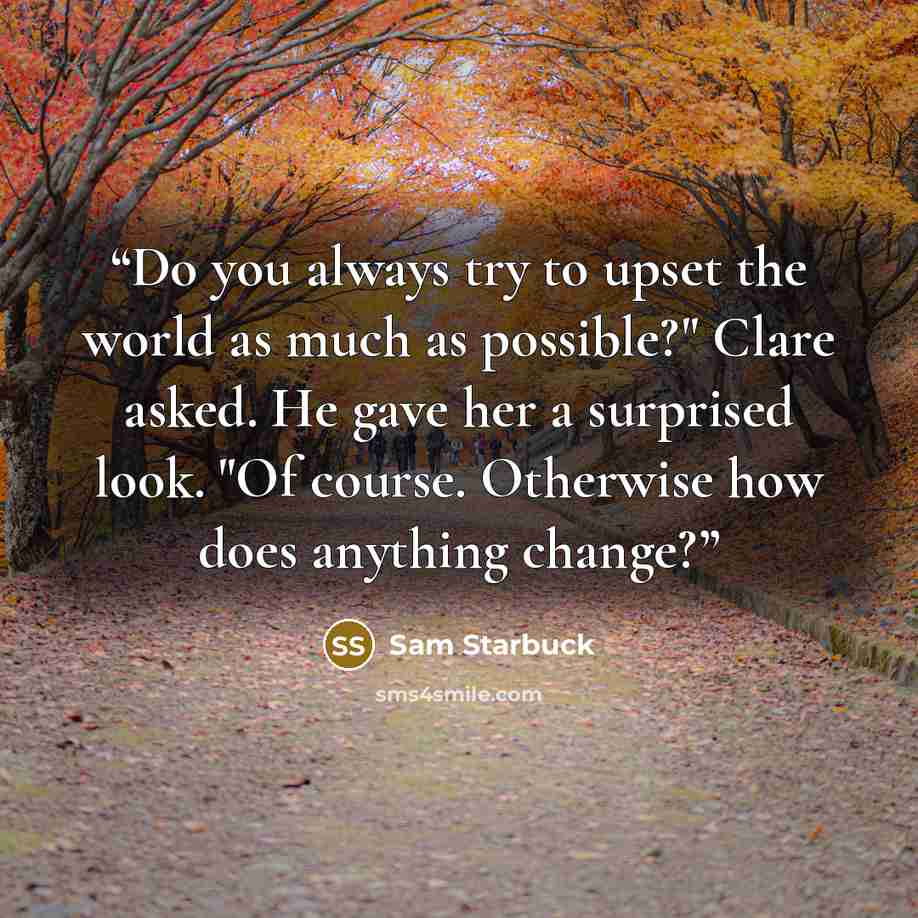 “Do you always try to upset the world as much as possible?" Clare asked. He gave her a surprised look. "Of course. Otherwise how does anything change?” quote by Sam Starbuck