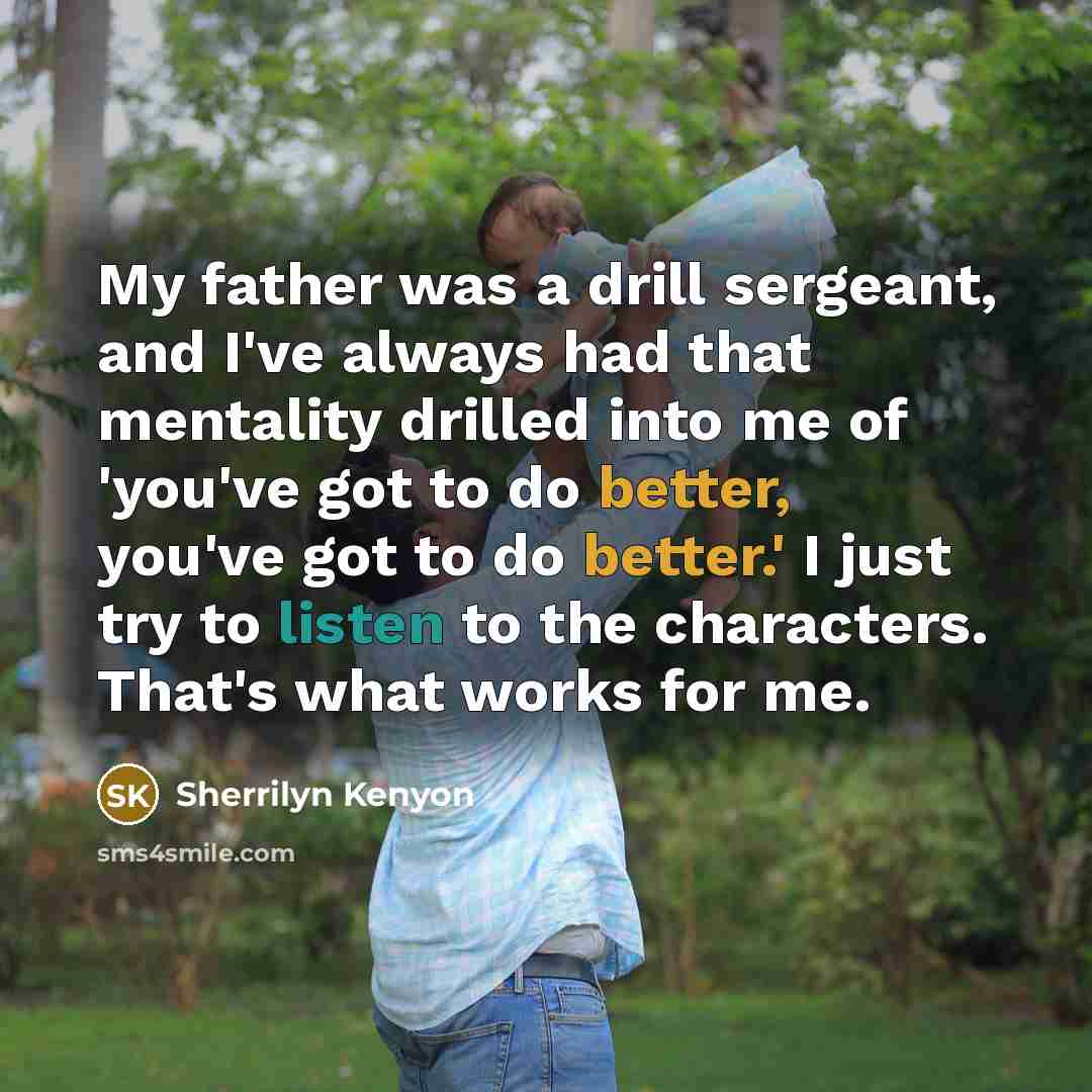 “My father was a drill sergeant, and I've always had that mentality drilled into me of 'you've got to do better, you've got to do better.' I just try to listen to the characters. That's what works for me.” quote by Sherrilyn Kenyon