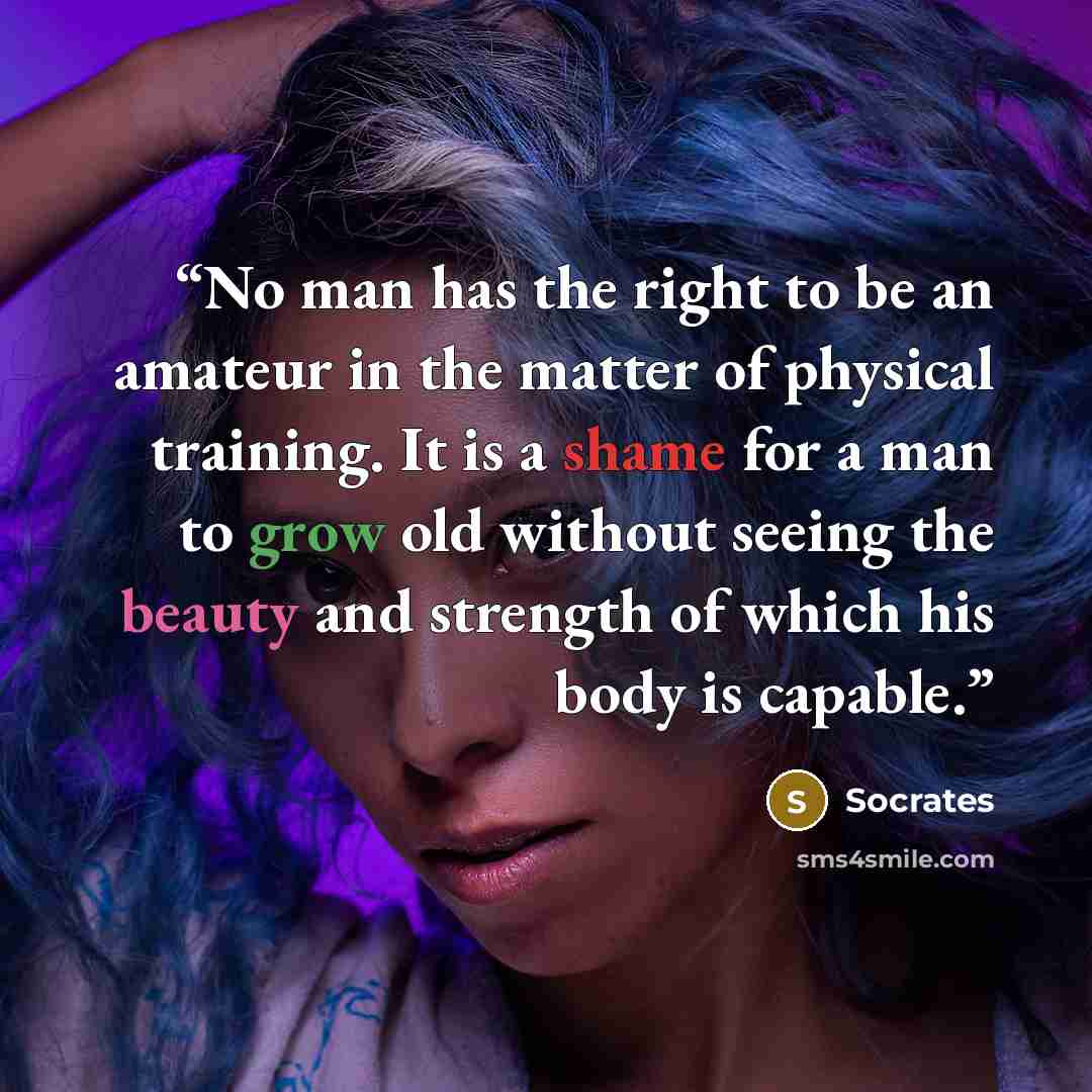 “No man has the right to be an amateur in the matter of physical training. It is a shame for a man to grow old without seeing the beauty and strength of which his body is capable.” quote by Socrates