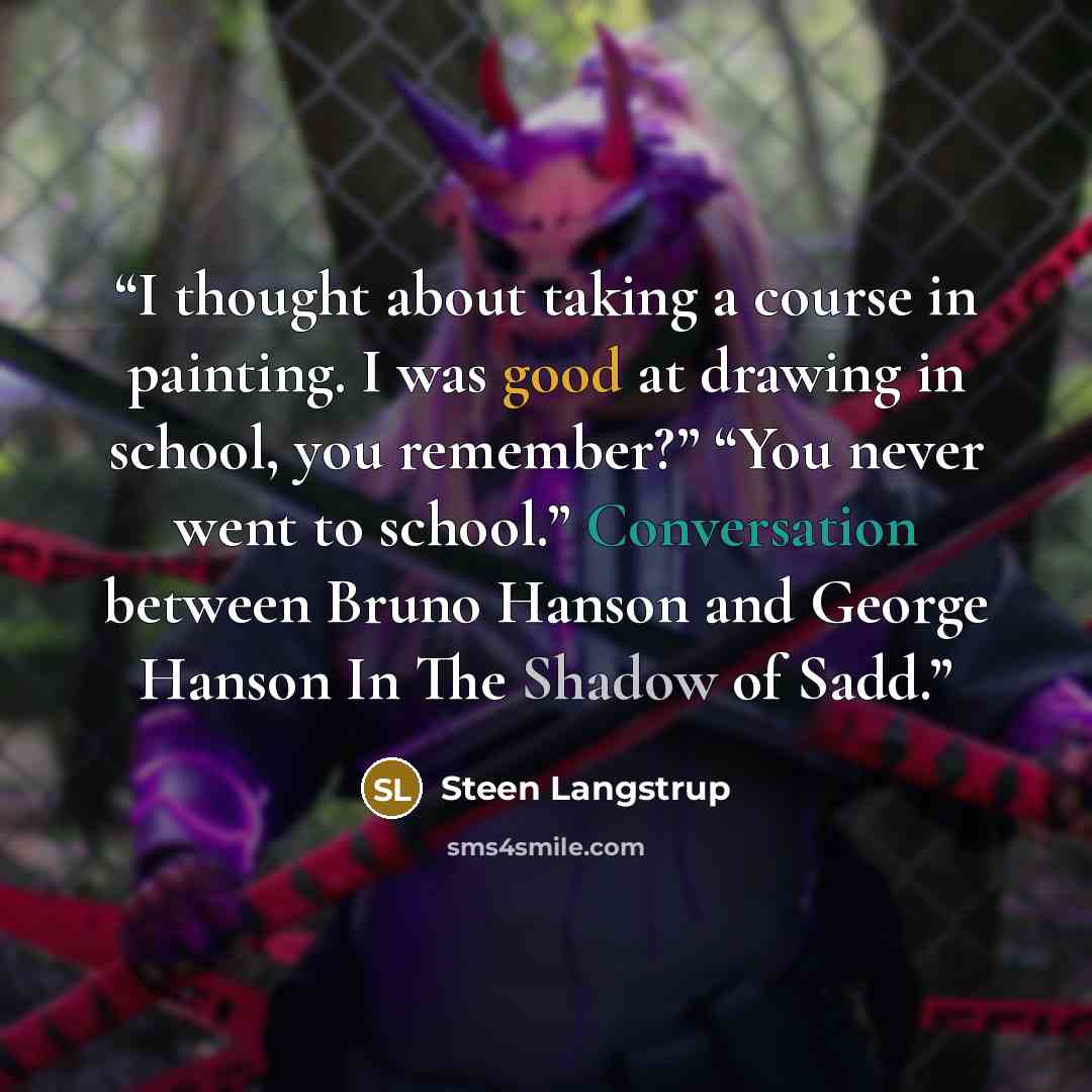 “I thought about taking a course in painting. I was good at drawing in school, you remember?” “You never went to school.” Conversation between Bruno Hanson and George Hanson In The Shadow of Sadd.” quote by Steen Langstrup