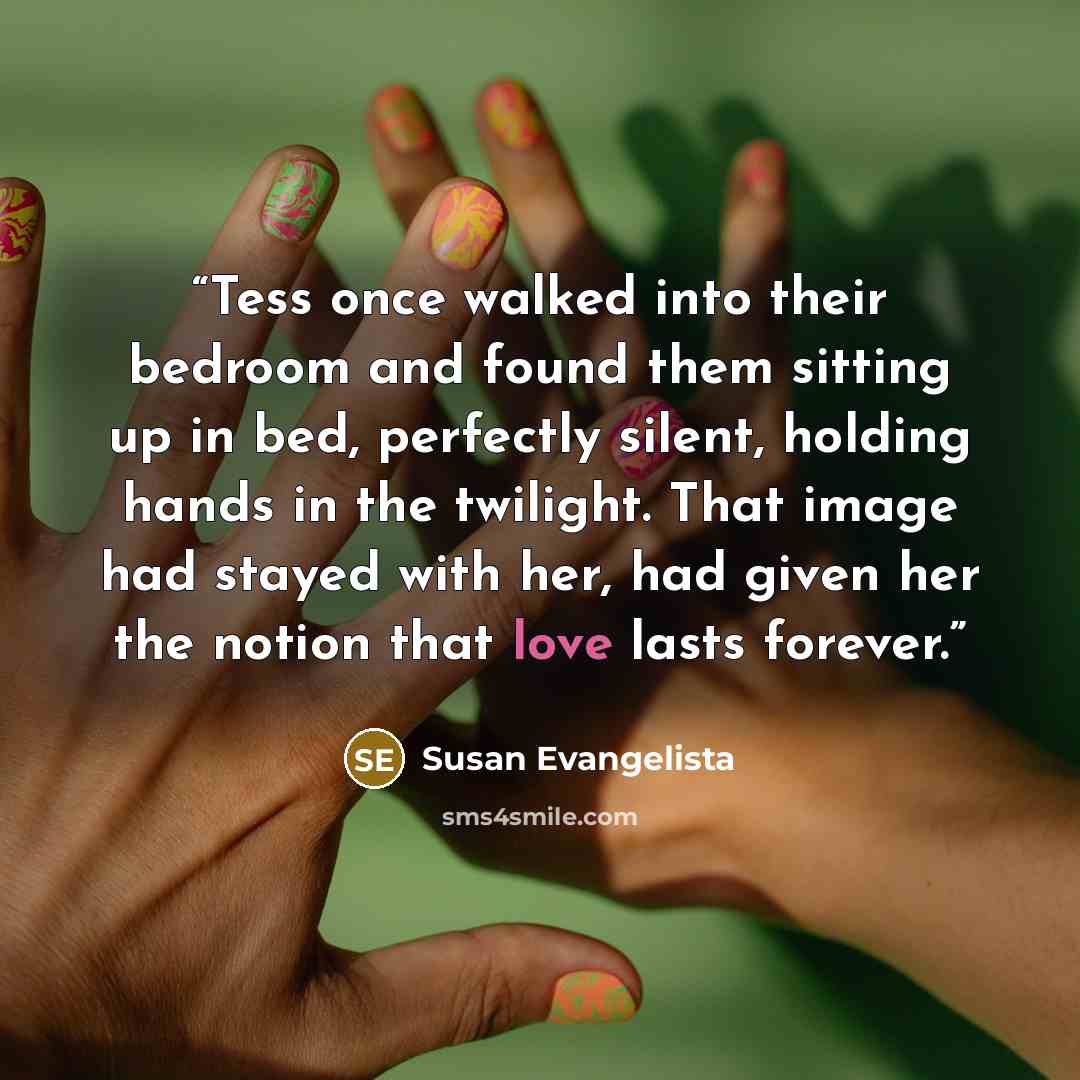“Tess once walked into their bedroom and found them sitting up in bed, perfectly silent, holding hands in the twilight. That image had stayed with her, had given her the notion that love lasts forever.” quote by Susan Evangelista