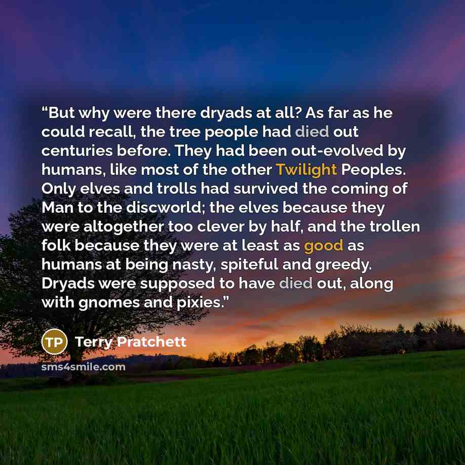 “But why were there dryads at all? As far as he could recall, the tree people had died out centuries before. They had been out-evolved by humans, like most of the other Twilight Peoples. Only elves and trolls had survived the coming of Man to the discworld; the elves because they were altogether…” quote by Terry Pratchett