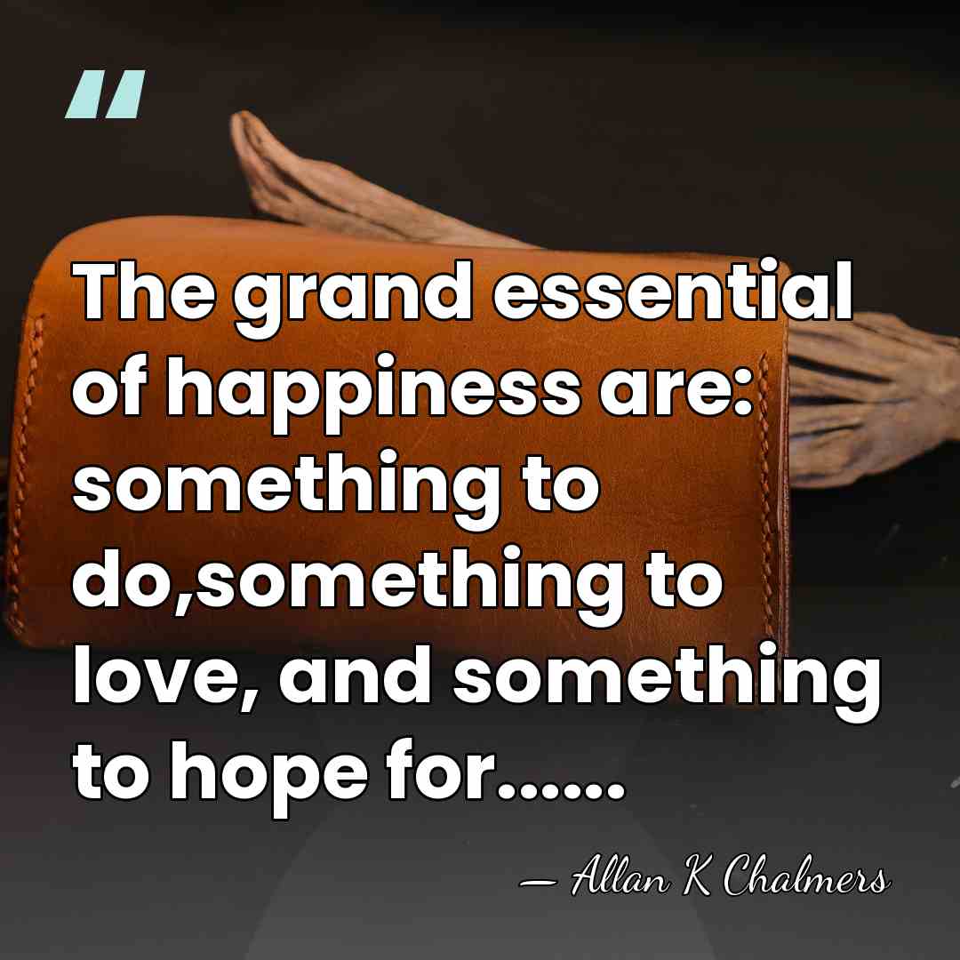 The grand essential of happiness are: something to do,something to love, and&hellip; - Allan K Chalmers