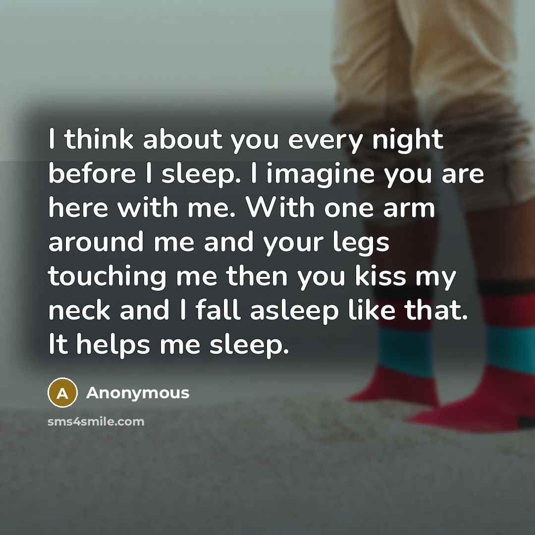 “I think about you every night before I sleep. I imagine you are here with me. With one arm around me and your legs touching me then you kiss my neck and I fall asleep like that. It helps me sleep.” quote by Anonymous
