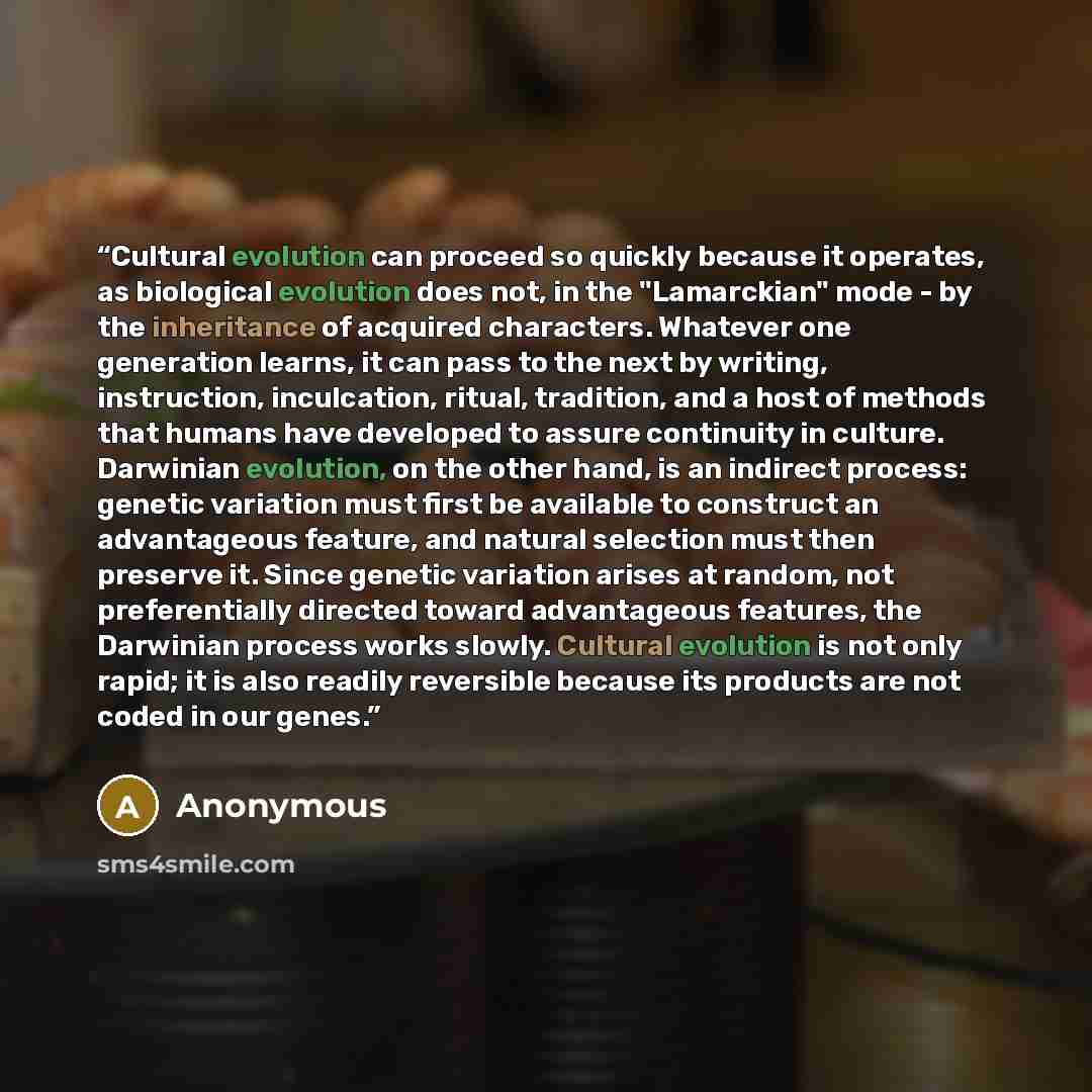 “Cultural evolution can proceed so quickly because it operates, as biological evolution does not, in the "Lamarckian" mode - by the inheritance of acquired characters. Whatever one generation learns, it can pass to the next by writing, instruction, inculcation, ritual, tradition, and a host of…” quote by Anonymous