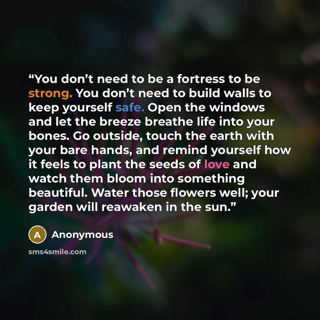 “You don’t need to be a fortress to be strong. You don’t need to build walls to keep yourself safe. Open the windows and let the breeze breathe life into your bones. Go outside, touch the earth with your bare hands, and remind yourself how it feels to plant the seeds of love and watch them bloom…” quote by Anonymous