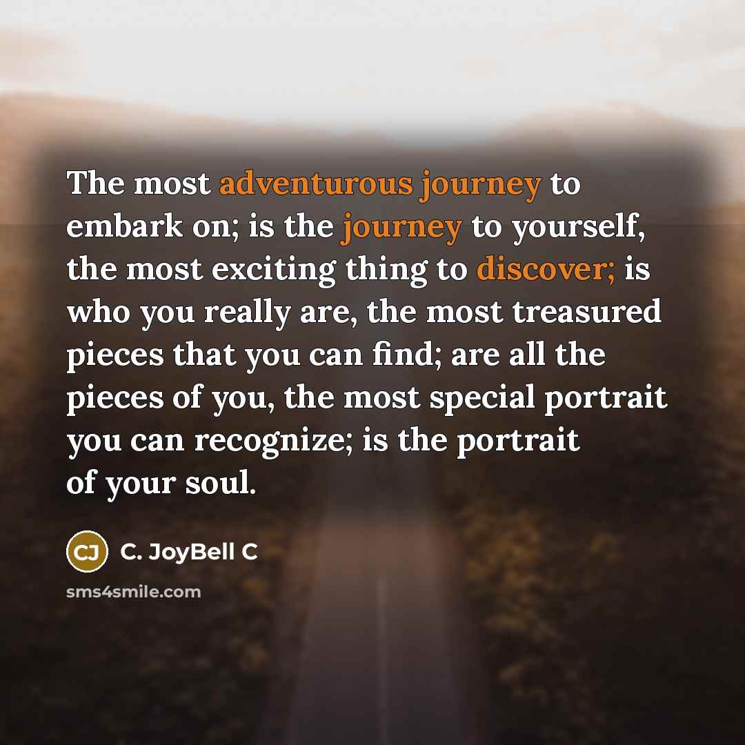 “The most adventurous journey to embark on; is the journey to yourself, the most exciting thing to discover; is who you really are, the most treasured pieces that you can find; are all the pieces of you, the most special portrait you can recognize; is the portrait of your soul.” quote by C. JoyBell C