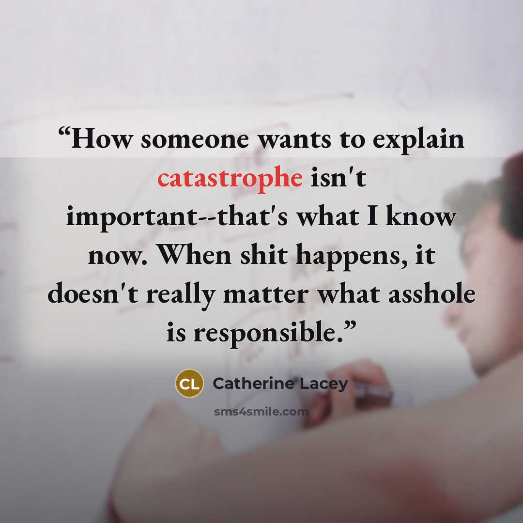 “How someone wants to explain catastrophe isn't important--that's what I know now. When shit happens, it doesn't really matter what asshole is responsible.” quote by Catherine Lacey