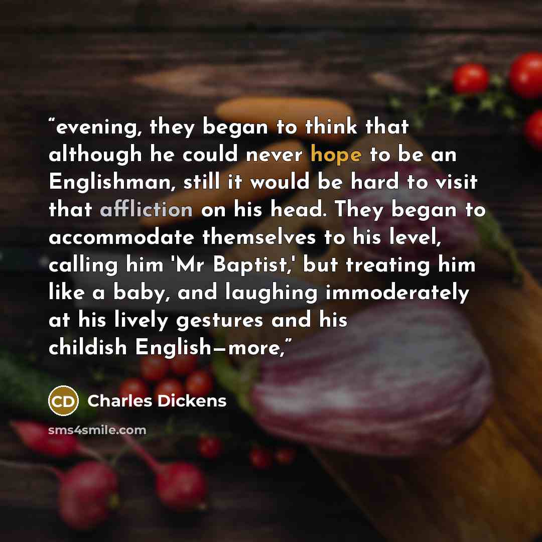 “evening, they began to think that although he could never hope to be an Englishman, still it would be hard to visit that affliction on his head. They began to accommodate themselves to his level, calling him 'Mr Baptist,' but treating him like a baby, and laughing immoderately at his lively…” quote by Charles Dickens