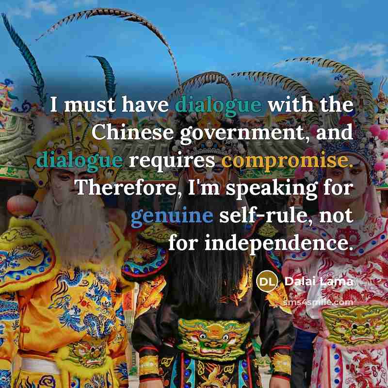 “I must have dialogue with the Chinese government, and dialogue requires compromise. Therefore, I'm speaking for genuine self-rule, not for independence.” quote by Dalai Lama