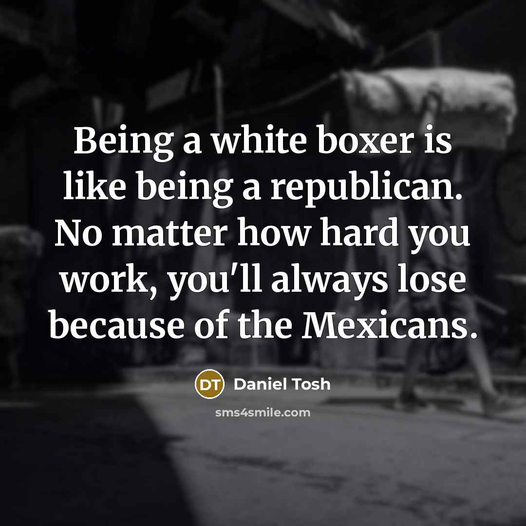 “Being a white boxer is like being a republican. No matter how hard you work, you'll always lose because of the Mexicans.” quote by Daniel Tosh
