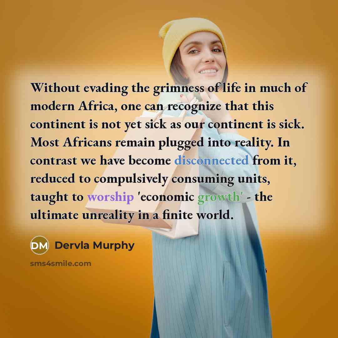 “Without evading the grimness of life in much of modern Africa, one can recognize that this continent is not yet sick as our continent is sick. Most Africans remain plugged into reality. In contrast we have become disconnected from it, reduced to compulsively consuming units, taught to worship…” quote by Dervla Murphy