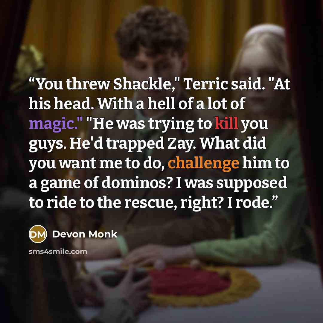 “You threw Shackle," Terric said. "At his head. With a hell of a lot of magic." "He was trying to kill you guys. He'd trapped Zay. What did you want me to do, challenge him to a game of dominos? I was supposed to ride to the rescue, right? I rode.” quote by Devon Monk